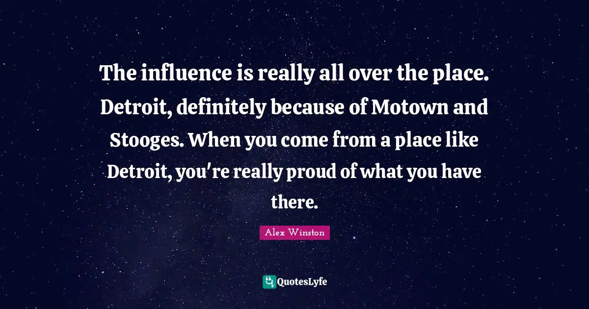 The influence is really all over the place. Detroit, definitely because of Motown and Stooges. When you come from a place like Detroit, you're really proud of what you have there.
