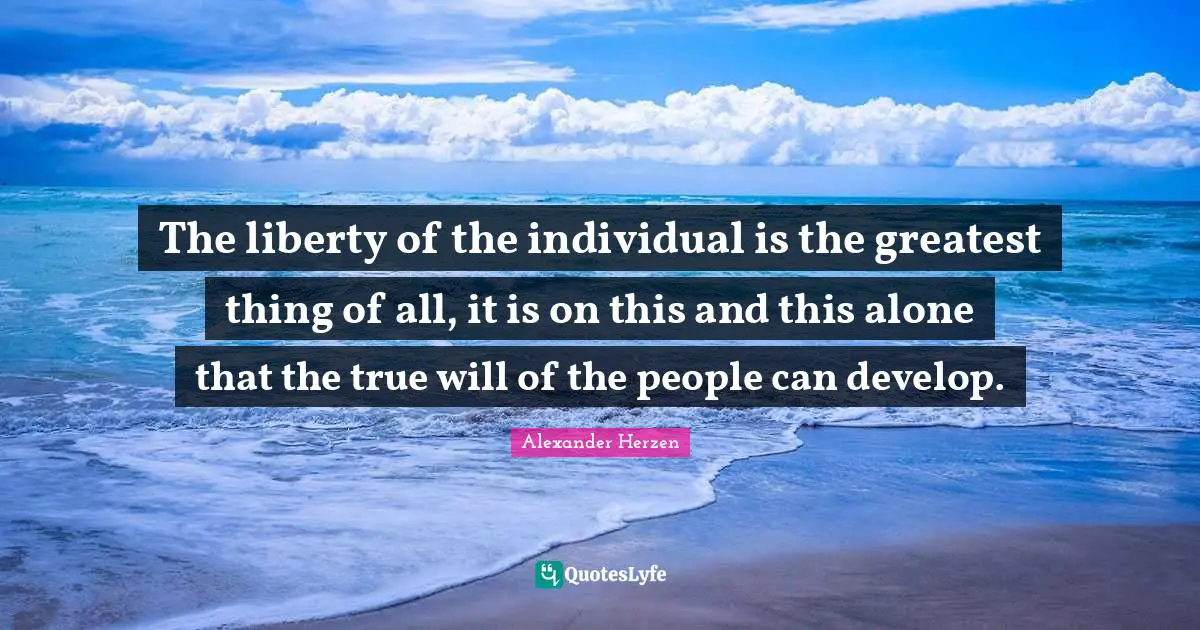 The liberty of the individual is the greatest thing of all, it is on this and this alone that the true will of the people can develop.