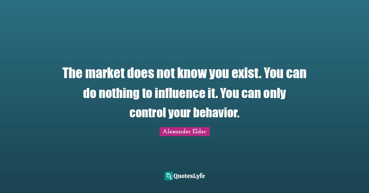 The market does not know you exist. You can do nothing to influence it. You can only control your behavior.
