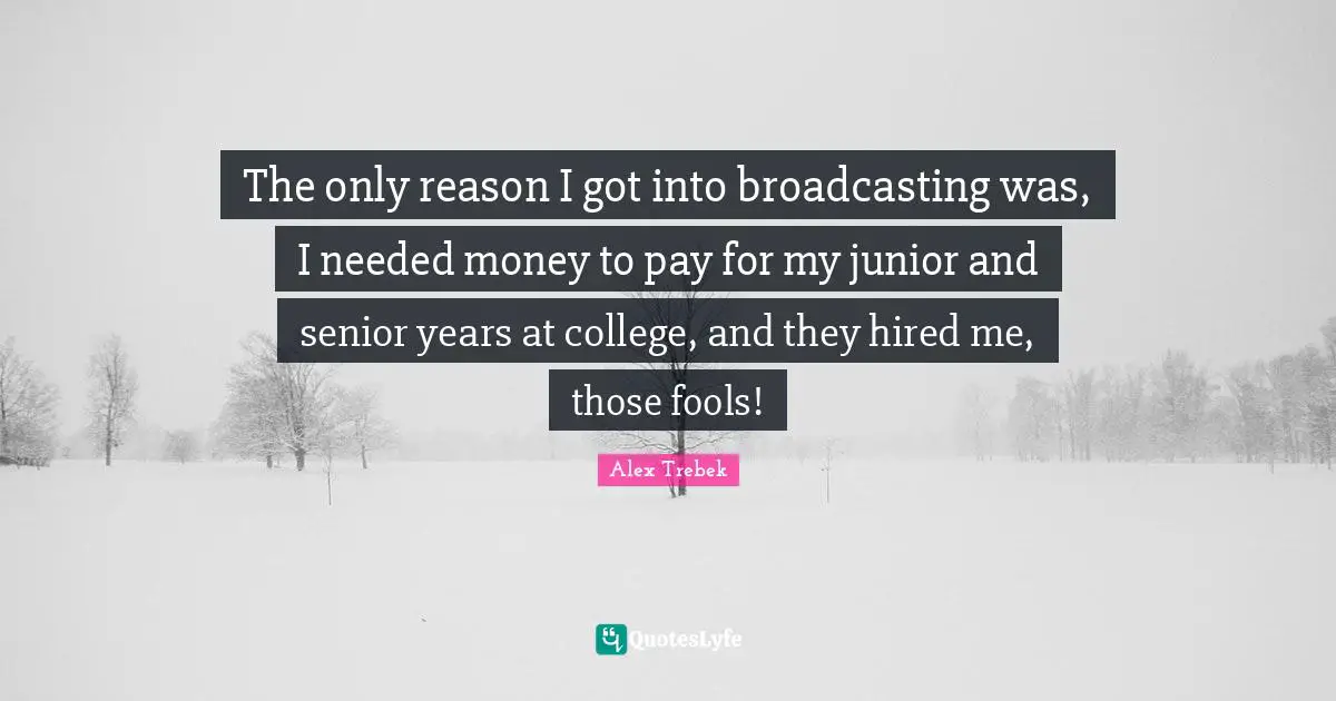 The only reason I got into broadcasting was, I needed money to pay for my junior and senior years at college, and they hired me, those fools!