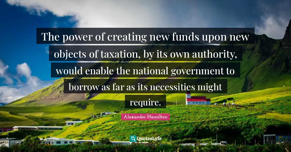 The power of creating new funds upon new objects of taxation, by its own authority, would enable the national government to borrow as far as its necessities might require.