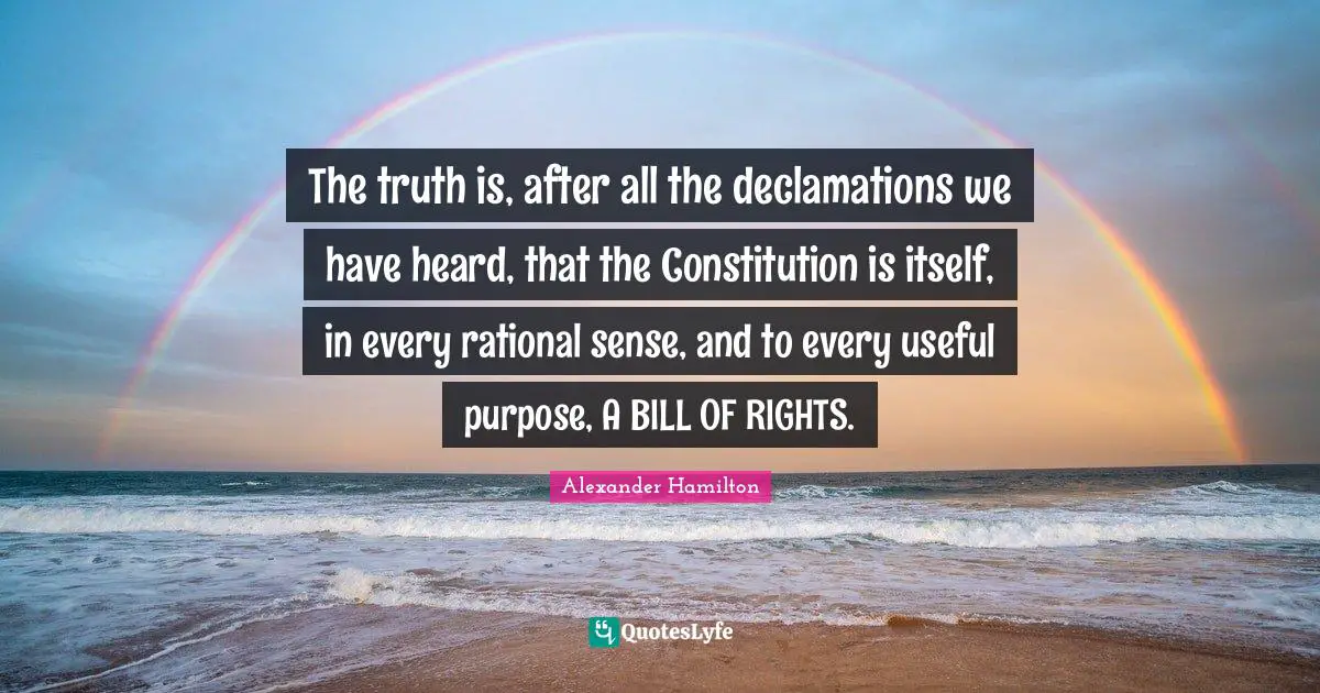 Rational Quotes: "The truth is, after all the declamations we have heard, that the Constitution is itself, in every rational sense, and to every useful purpose, A BILL OF RIGHTS."