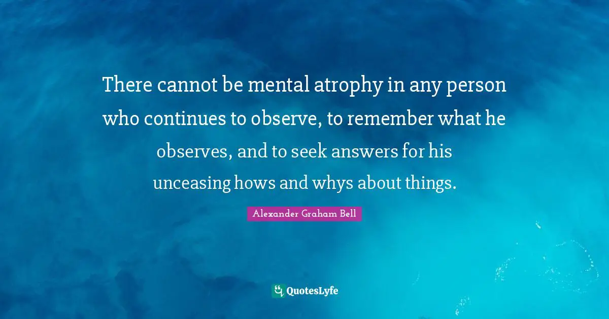 Alexander Graham Bell Quotes: "There cannot be mental atrophy in any person who continues to observe, to remember what he observes, and to seek answers for his unceasing hows and whys about things."