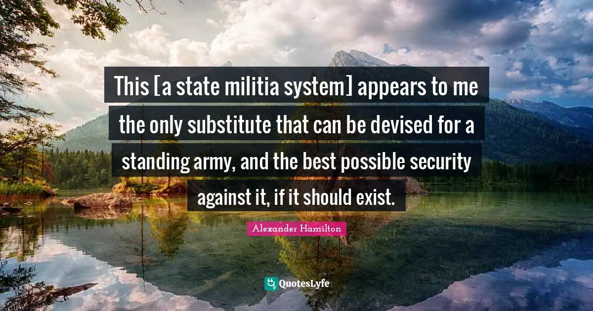 This [a state militia system] appears to me the only substitute that can be devised for a standing army, and the best possible security against it, if it should exist.