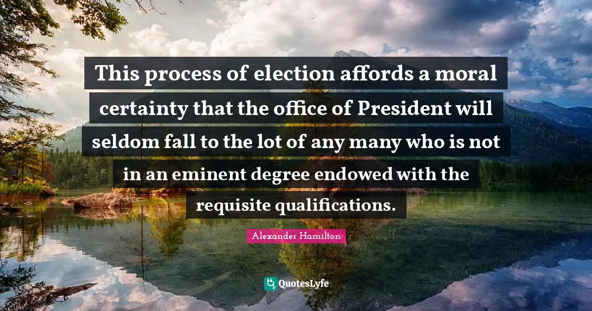 President Quotes: "This process of election affords a moral certainty that the office of President will seldom fall to the lot of any many who is not in an eminent degree endowed with the requisite qualifications."