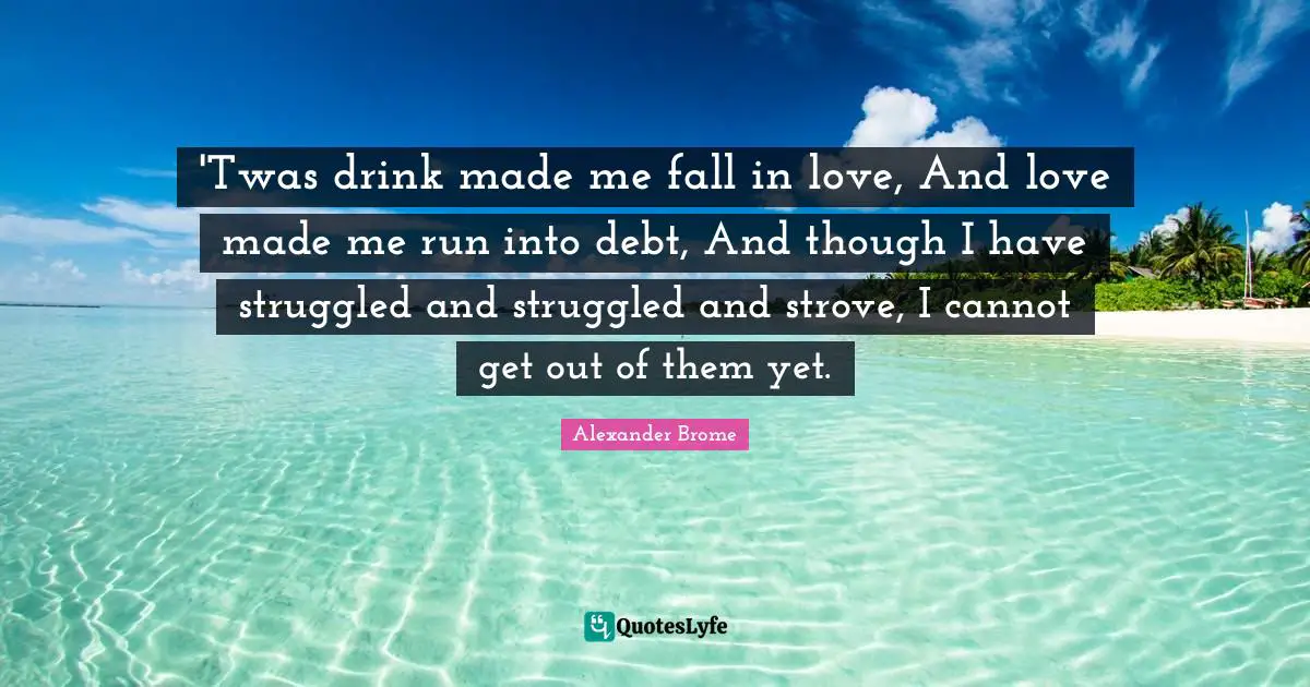 'Twas drink made me fall in love, And love made me run into debt, And though I have struggled and struggled and strove, I cannot get out of them yet.