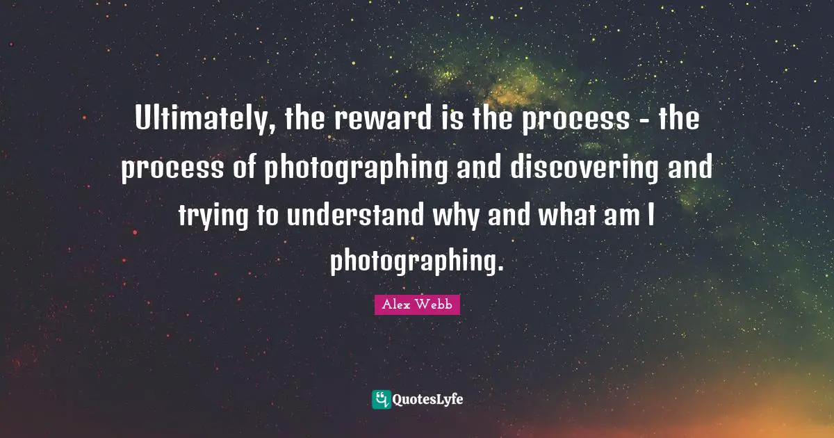 Ultimately, the reward is the process - the process of photographing and discovering and trying to understand why and what am I photographing.