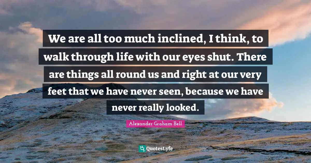 Alexander Graham Bell Quotes: "We are all too much inclined, I think, to walk through life with our eyes shut. There are things all round us and right at our very feet that we have never seen, because we have never really looked."