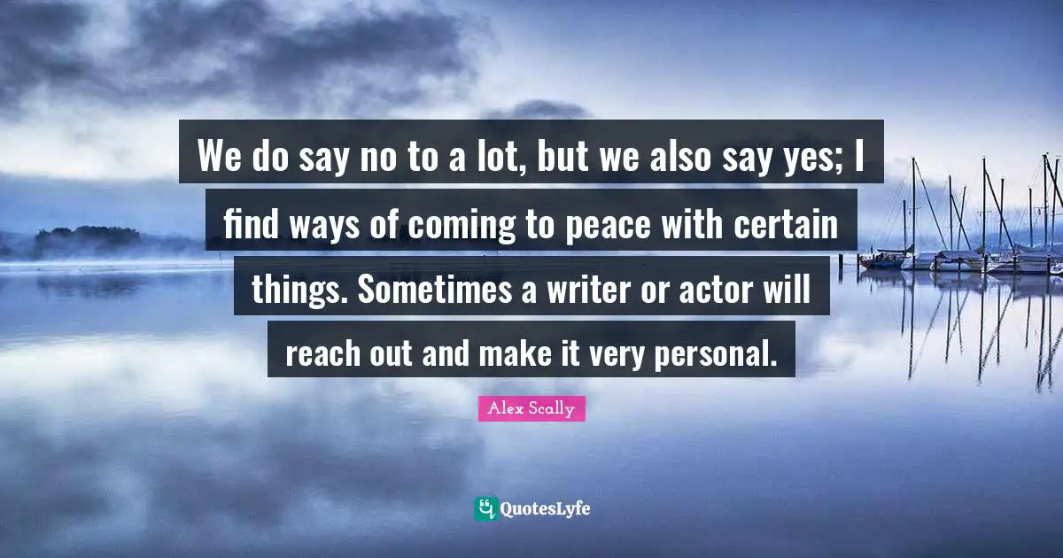 We do say no to a lot, but we also say yes; I find ways of coming to peace with certain things. Sometimes a writer or actor will reach out and make it very personal.