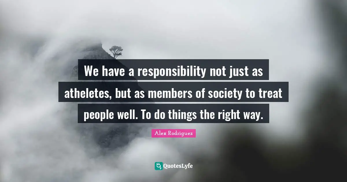 We have a responsibility not just as atheletes, but as members of society to treat people well. To do things the right way.
