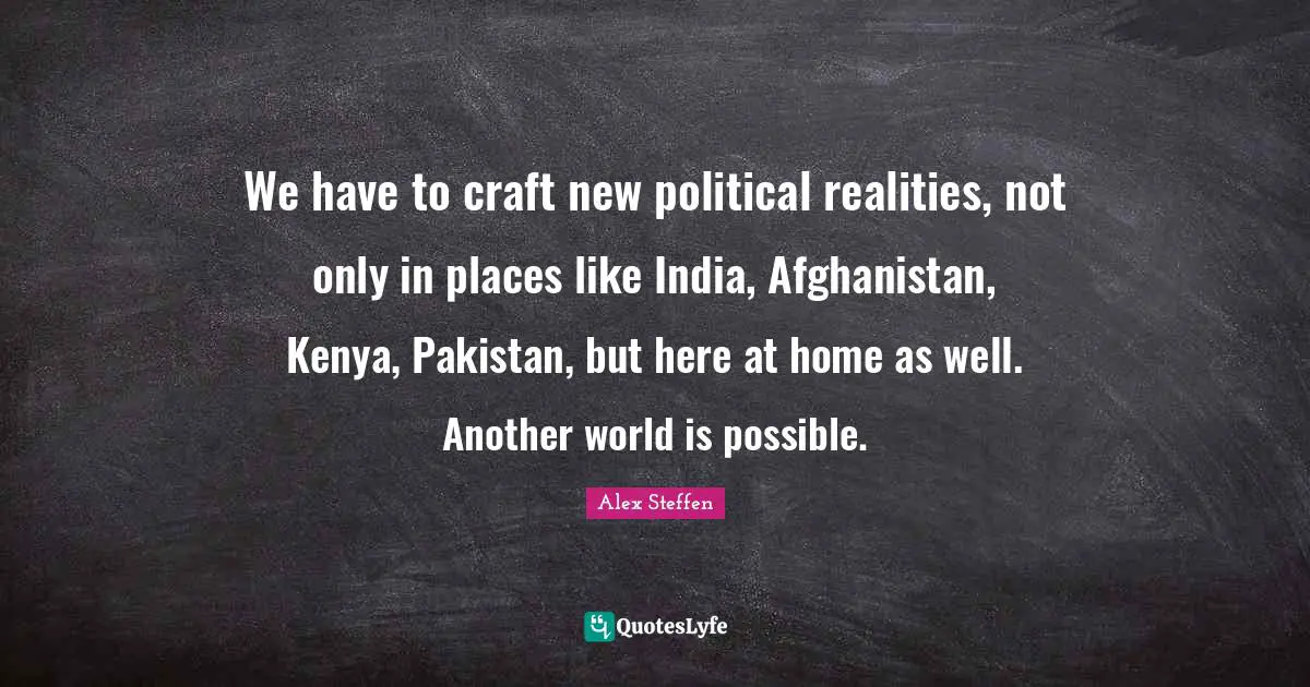 We have to craft new political realities, not only in places like India, Afghanistan, Kenya, Pakistan, but here at home as well. Another world is possible.