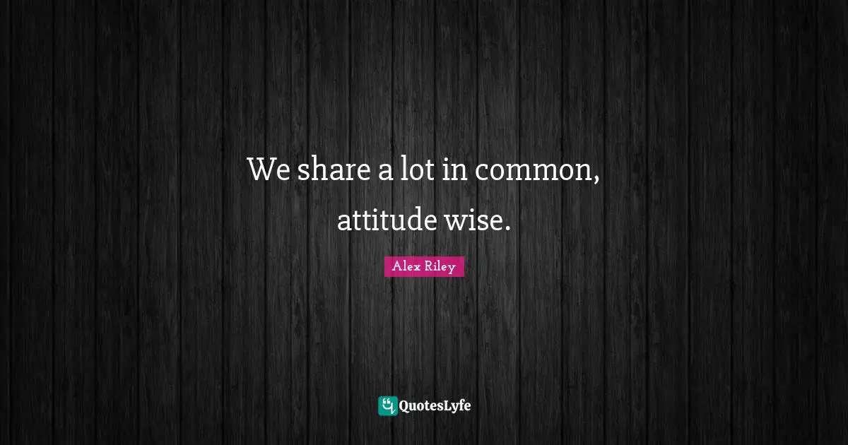 We share a lot in common, attitude wise.