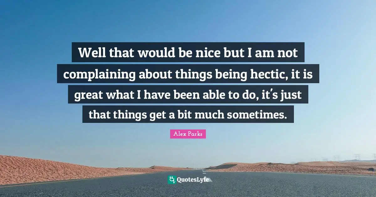Well that would be nice but I am not complaining about things being hectic, it is great what I have been able to do, it's just that things get a bit much sometimes.