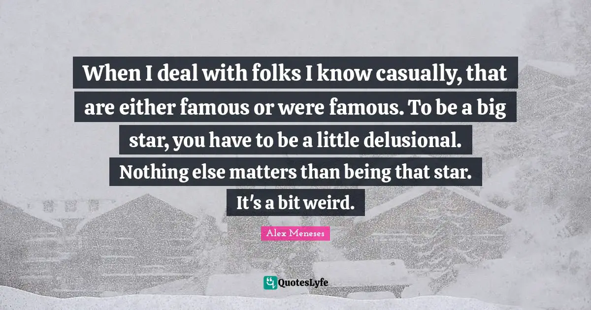 When I deal with folks I know casually, that are either famous or were famous. To be a big star, you have to be a little delusional. Nothing else matters than being that star. It's a bit weird.