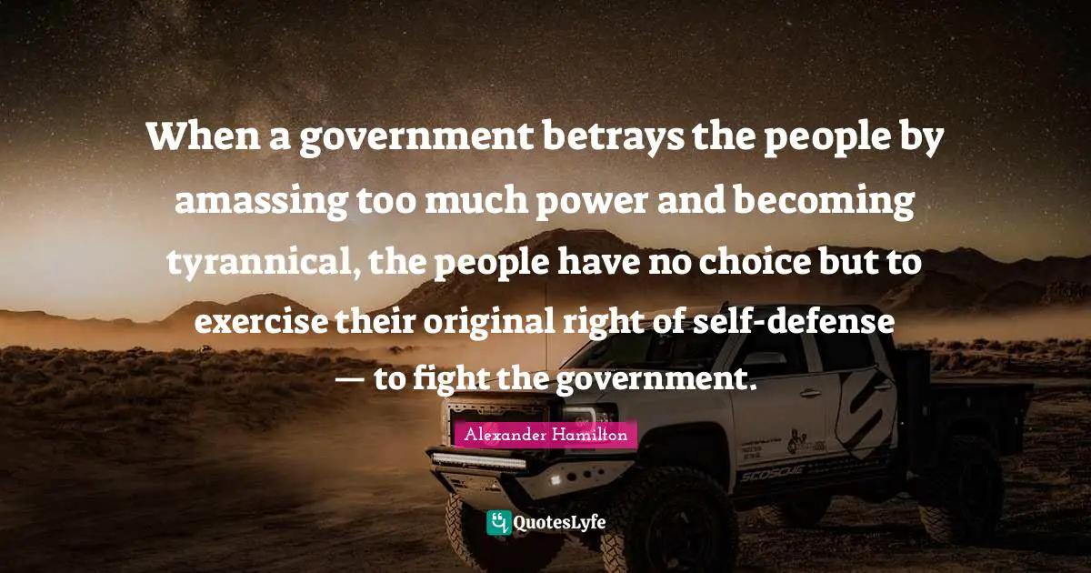 Alexander Hamilton Quotes: When a government betrays the people by amassing too much power and becoming tyrannical, the people have no choice but to exercise their original right of self-defense — to fight the government.