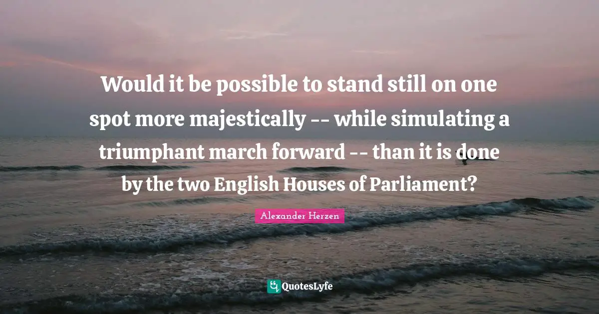 Would it be possible to stand still on one spot more majestically -- while simulating a triumphant march forward -- than it is done by the two English Houses of Parliament?
