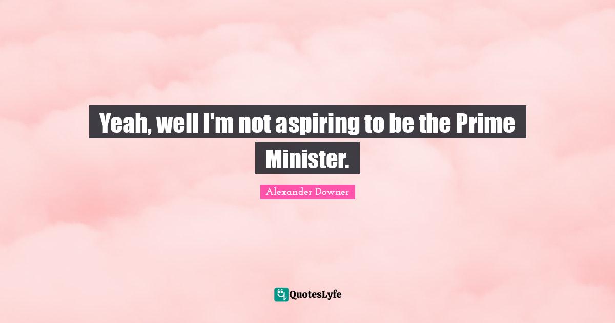 Yeah, well I'm not aspiring to be the Prime Minister.