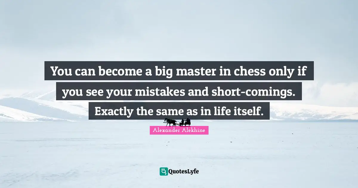 You can become a big master in chess only if you see your mistakes and short-comings. Exactly the same as in life itself.