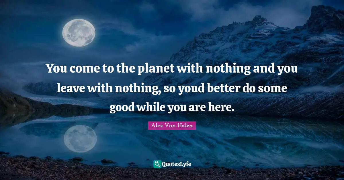 You come to the planet with nothing and you leave with nothing, so youd better do some good while you are here.