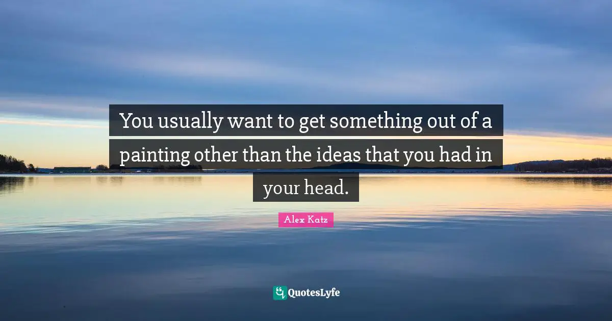 Alex Katz Quotes: "You usually want to get something out of a painting other than the ideas that you had in your head."