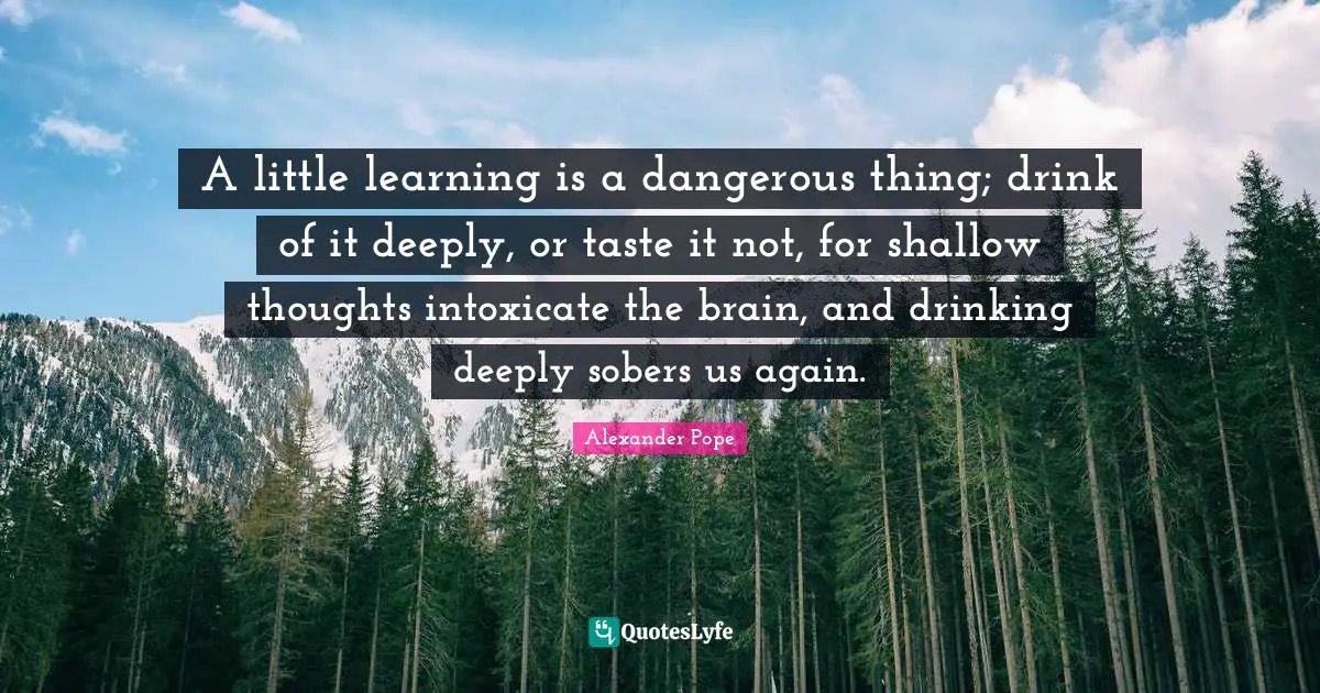 Alexander Pope Quotes: "A little learning is a dangerous thing; drink of it deeply, or taste it not, for shallow thoughts intoxicate the brain, and drinking deeply sobers us again."