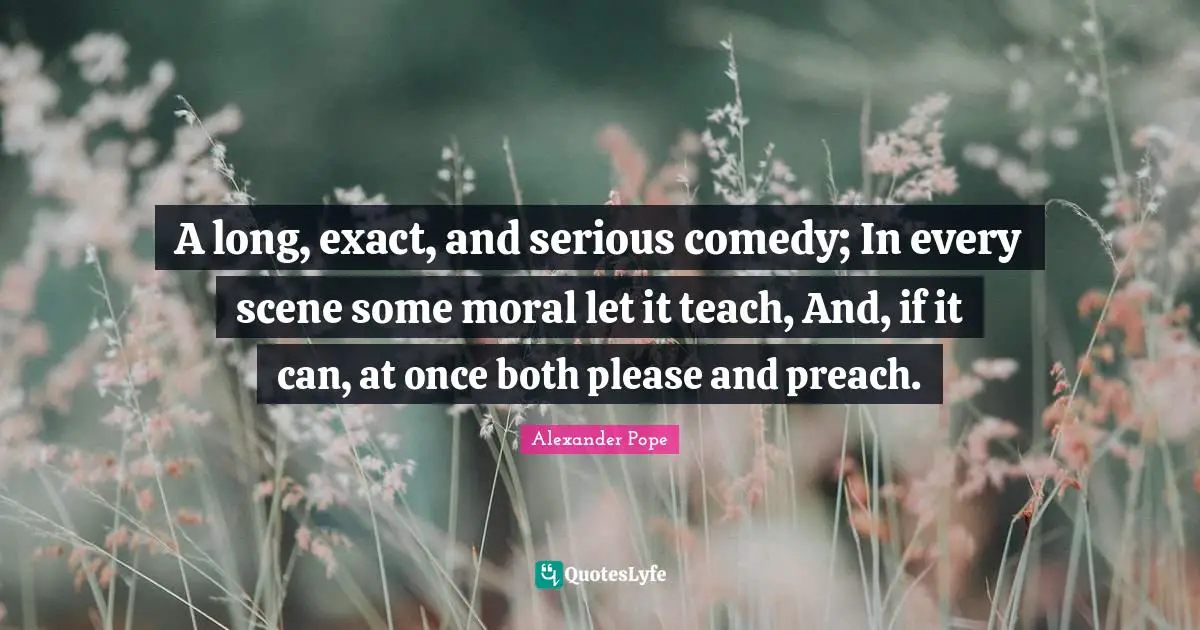 A long, exact, and serious comedy; In every scene some moral let it teach, And, if it can, at once both please and preach.