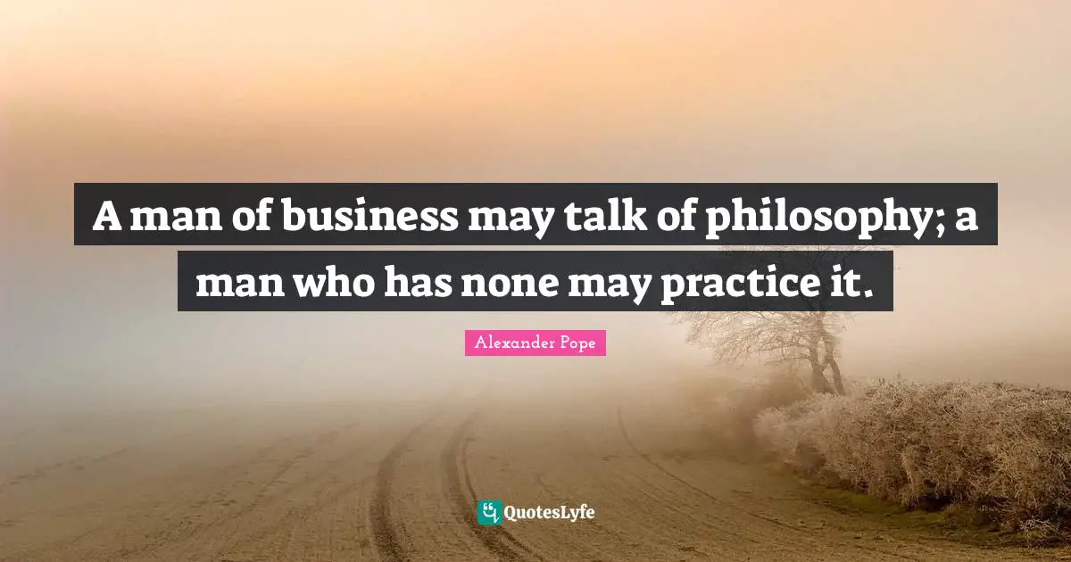 A man of business may talk of philosophy; a man who has none may practice it.