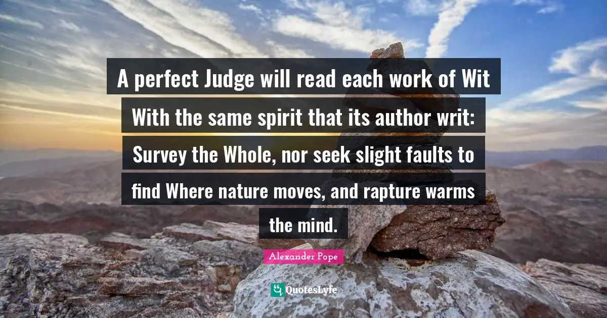 A perfect Judge will read each work of Wit With the same spirit that its author writ: Survey the Whole, nor seek slight faults to find Where nature moves, and rapture warms the mind.