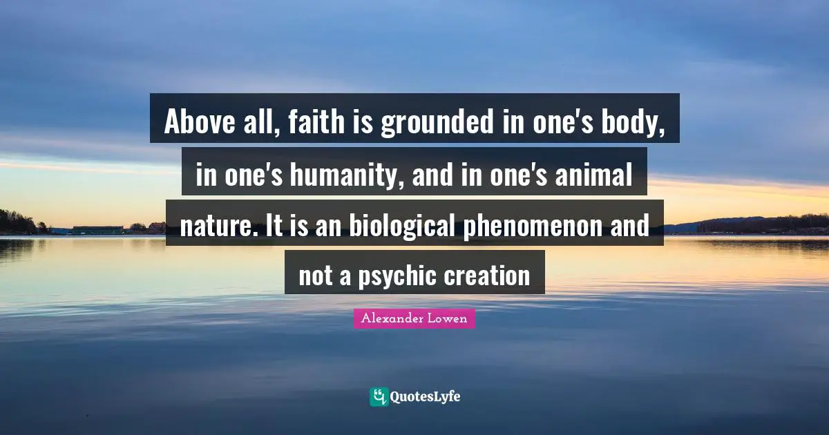 Above all, faith is grounded in one's body, in one's humanity, and in one's animal nature. It is an biological phenomenon and not a psychic creation