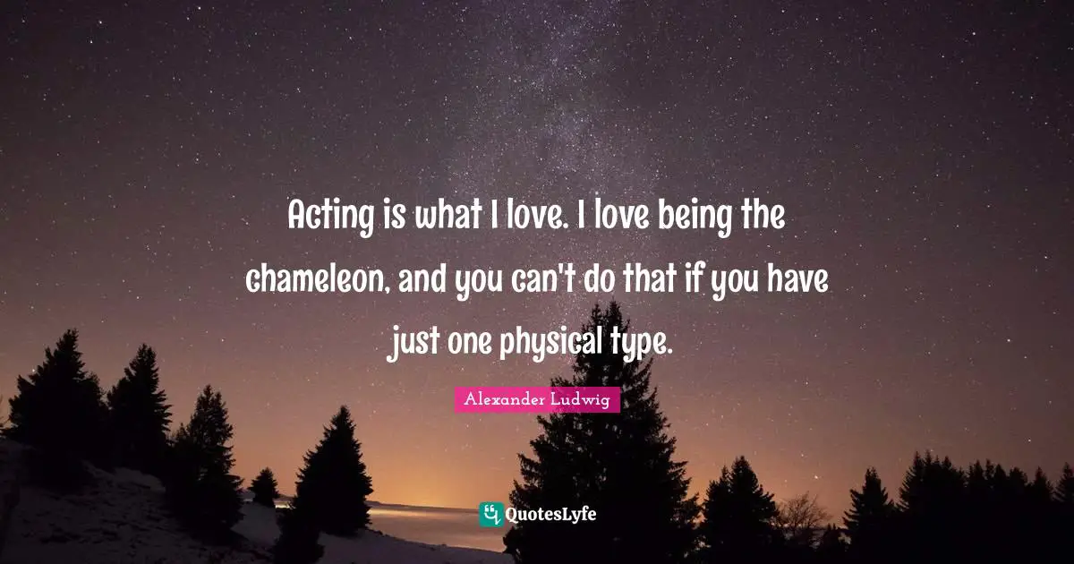 Acting is what I love. I love being the chameleon, and you can't do that if you have just one physical type.