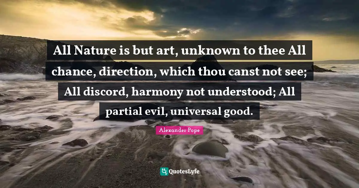 All Nature is but art, unknown to thee All chance, direction, which thou canst not see; All discord, harmony not understood; All partial evil, universal good.