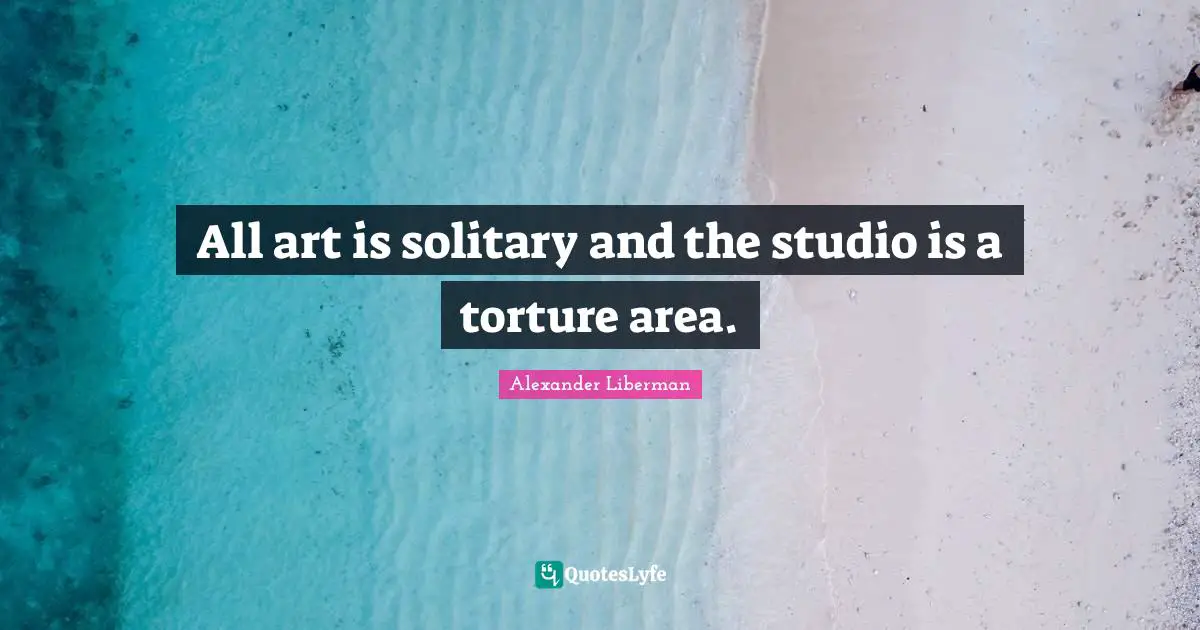 All art is solitary and the studio is a torture area.