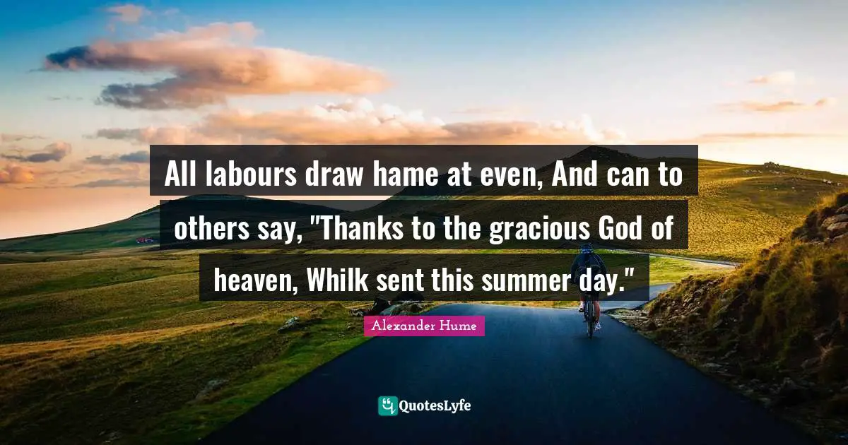 All labours draw hame at even, And can to others say, "Thanks to the gracious God of heaven, Whilk sent this summer day."