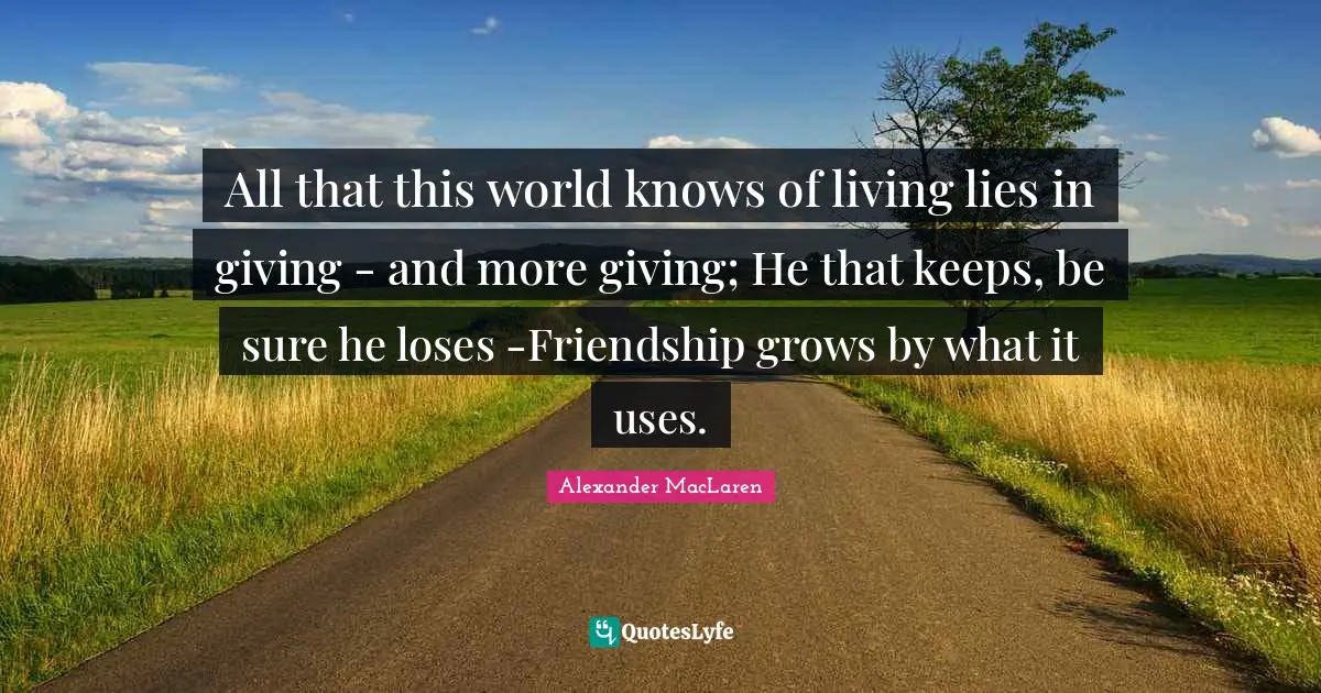 Alexander MacLaren Quotes: "All that this world knows of living lies in giving - and more giving; He that keeps, be sure he loses -Friendship grows by what it uses."