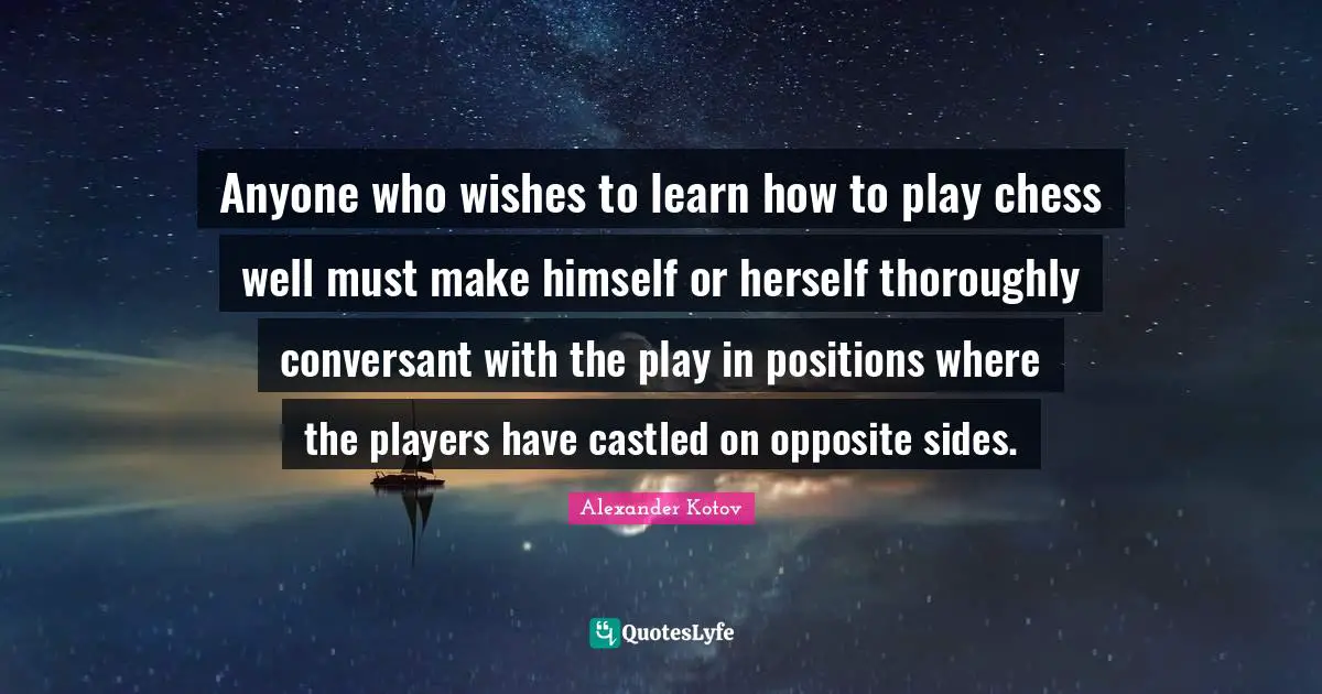 Anyone who wishes to learn how to play chess well must make himself or herself thoroughly conversant with the play in positions where the players have castled on opposite sides.