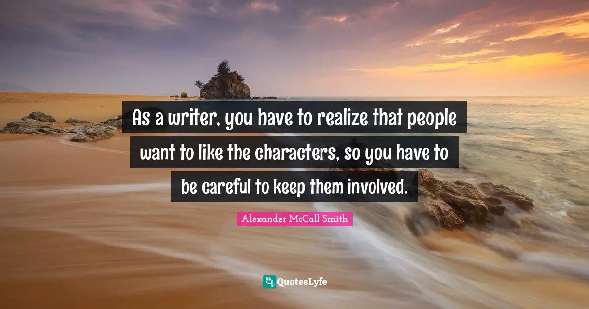 As a writer, you have to realize that people want to like the characters, so you have to be careful to keep them involved.