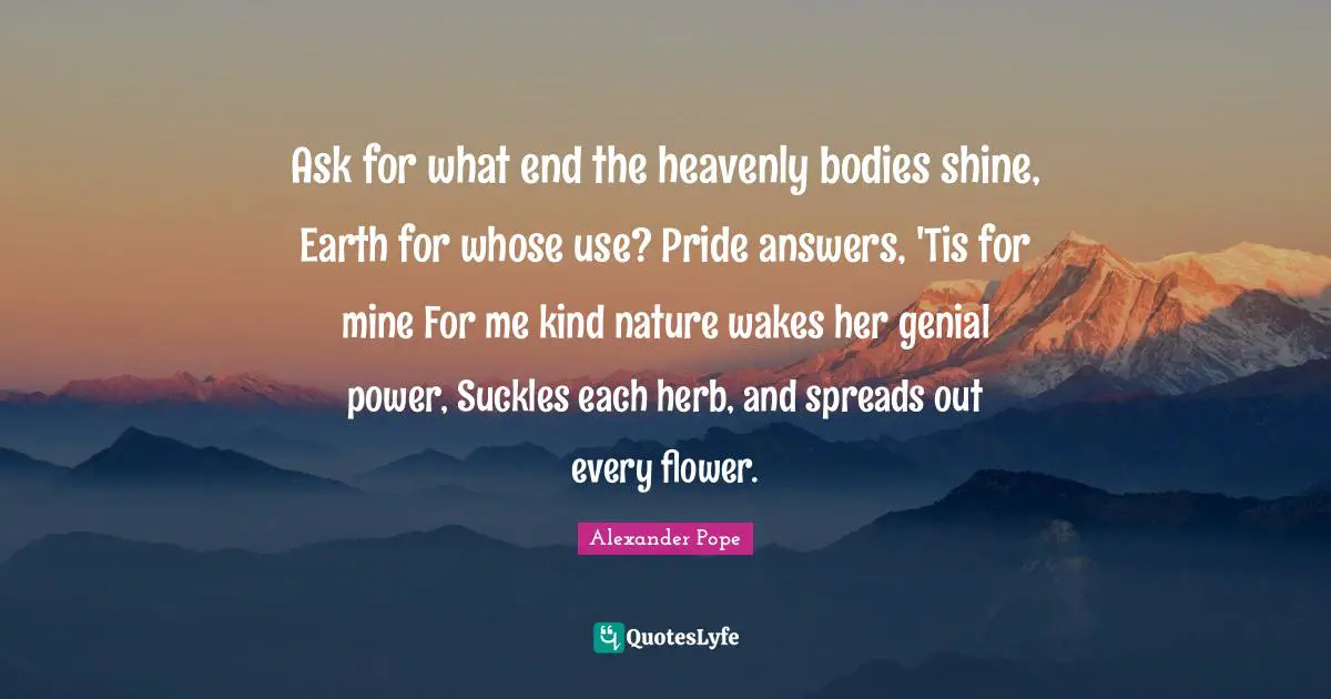 Ask for what end the heavenly bodies shine, Earth for whose use? Pride answers, 'Tis for mine For me kind nature wakes her genial power, Suckles each herb, and spreads out every flower.