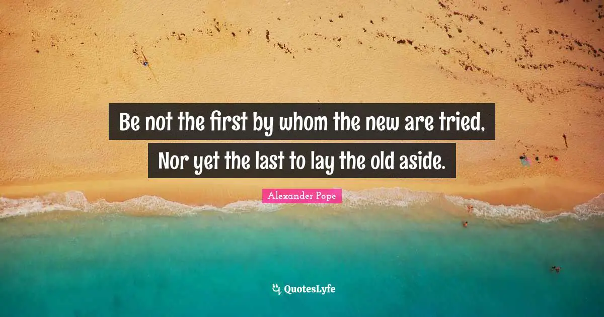 Be not the first by whom the new are tried, Nor yet the last to lay the old aside.