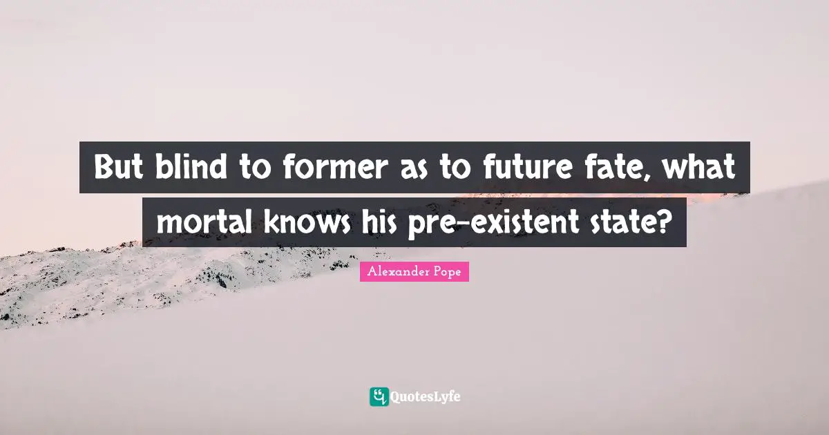 But blind to former as to future fate, what mortal knows his pre-existent state?