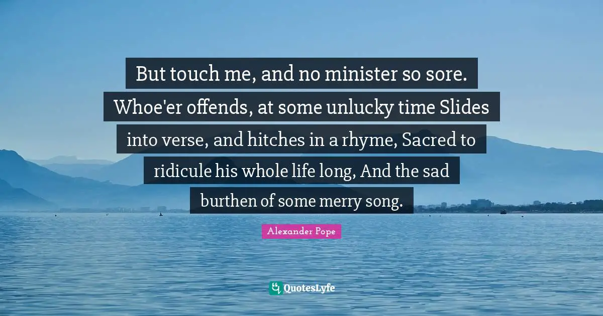 Touch Quotes: "But touch me, and no minister so sore. Whoe'er offends, at some unlucky time Slides into verse, and hitches in a rhyme, Sacred to ridicule his whole life long, And the sad burthen of some merry song."