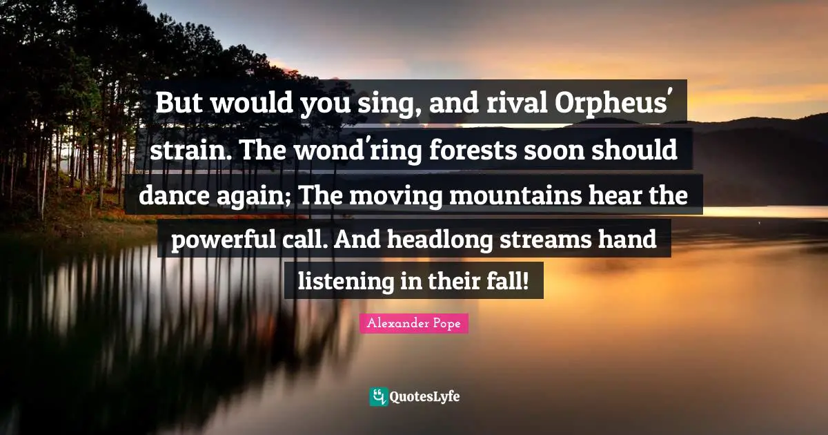 But would you sing, and rival Orpheus' strain. The wond'ring forests soon should dance again; The moving mountains hear the powerful call. And headlong streams hand listening in their fall!