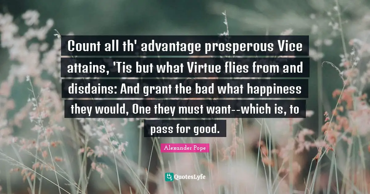 Count all th' advantage prosperous Vice attains, 'Tis but what Virtue flies from and disdains: And grant the bad what happiness they would, One they must want--which is, to pass for good.