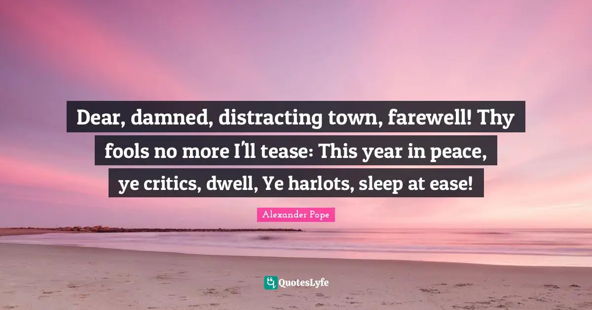 Dear, damned, distracting town, farewell! Thy fools no more I'll tease: This year in peace, ye critics, dwell, Ye harlots, sleep at ease!