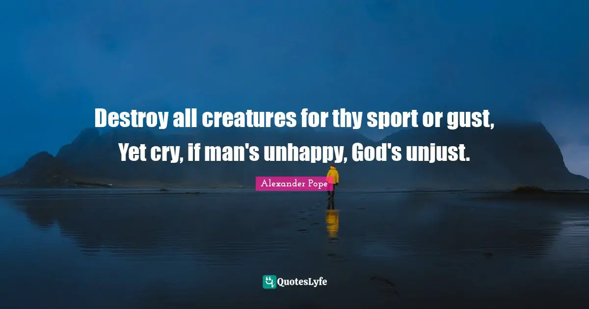 Destroy all creatures for thy sport or gust, Yet cry, if man's unhappy, God's unjust.