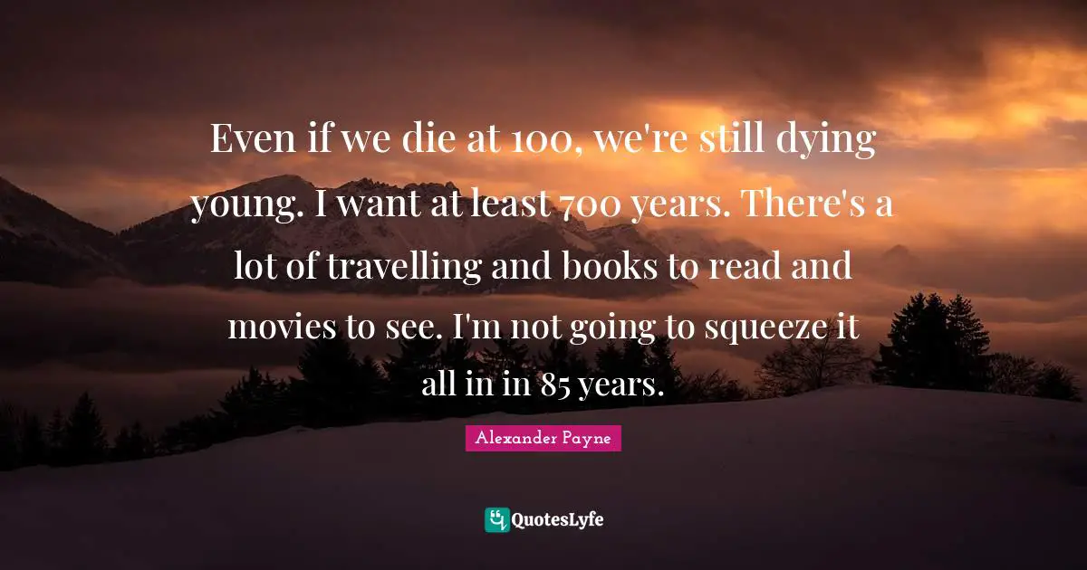 Even if we die at 100, we're still dying young. I want at least 700 years. There's a lot of travelling and books to read and movies to see. I'm not going to squeeze it all in in 85 years.