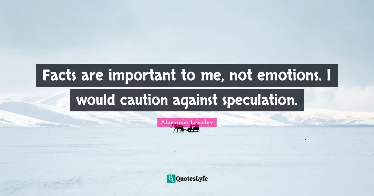 Facts are important to me, not emotions. I would caution against speculation.
