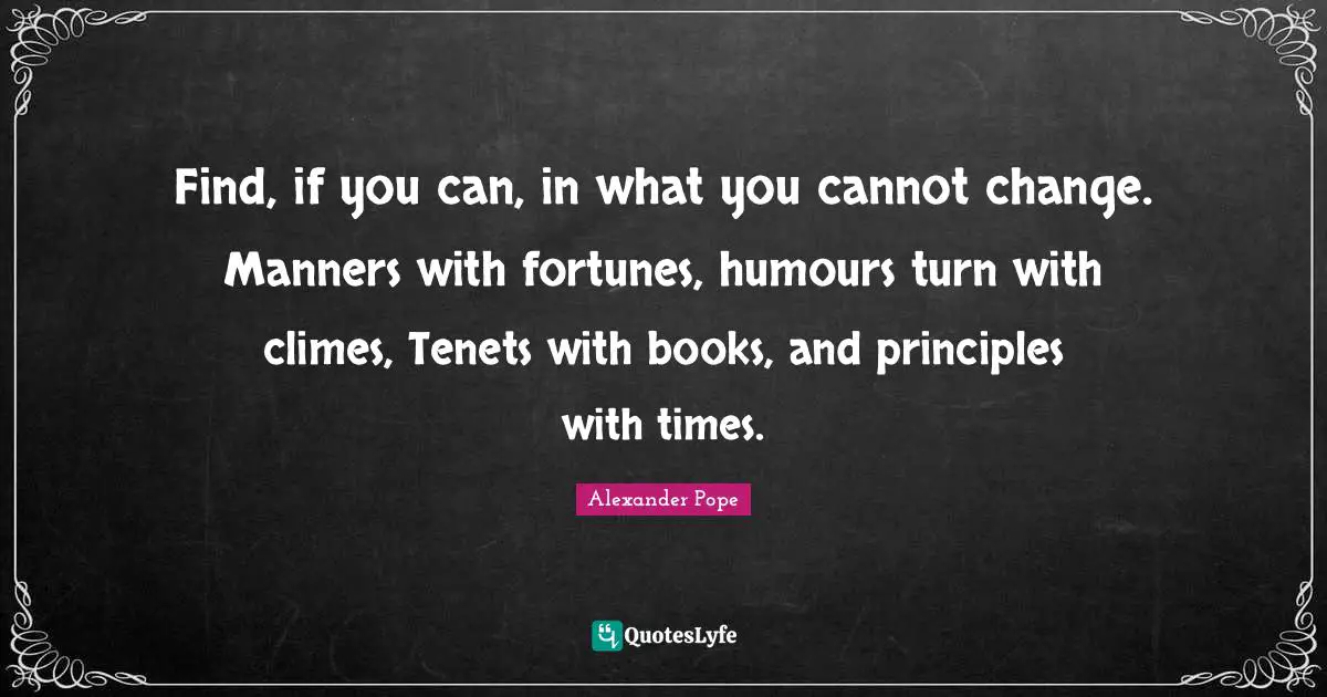 Find, if you can, in what you cannot change. Manners with fortunes, humours turn with climes, Tenets with books, and principles with times.