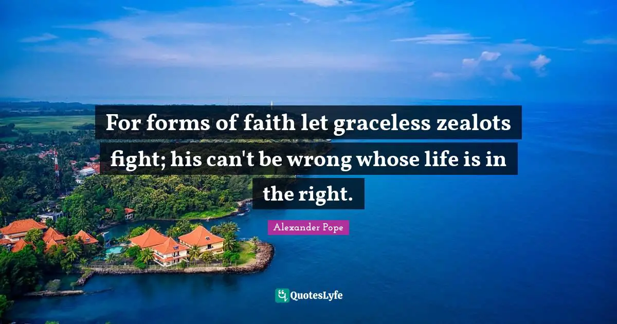 For forms of faith let graceless zealots fight; his can't be wrong whose life is in the right.