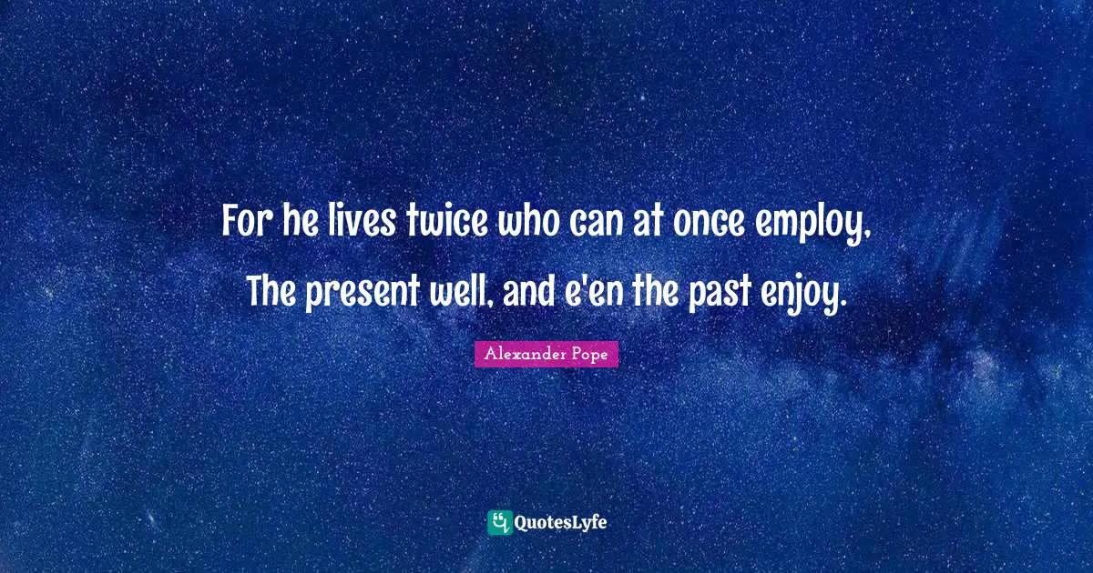 For he lives twice who can at once employ, The present well, and e'en the past enjoy.