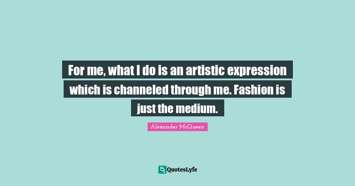 For me, what I do is an artistic expression which is channeled through me. Fashion is just the medium.